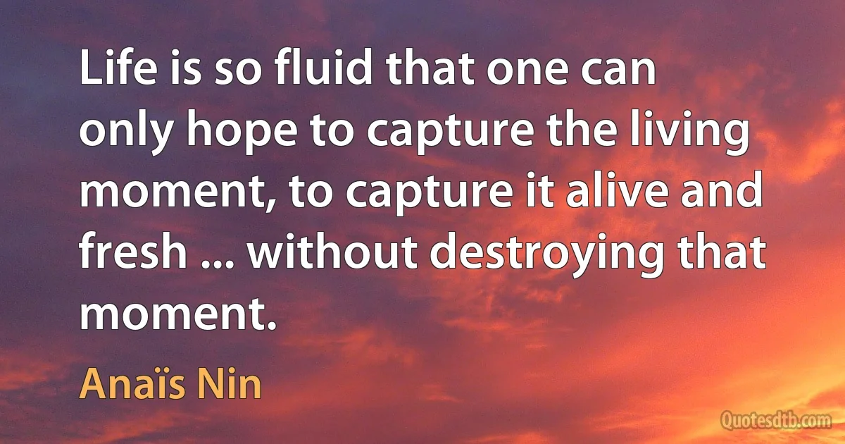 Life is so fluid that one can only hope to capture the living moment, to capture it alive and fresh ... without destroying that moment. (Anaïs Nin)