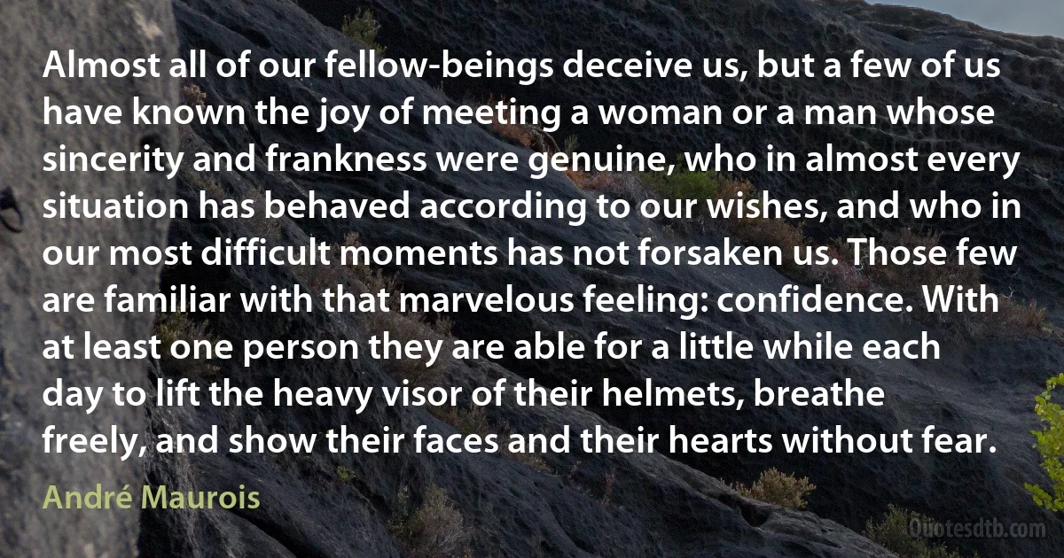 Almost all of our fellow-beings deceive us, but a few of us have known the joy of meeting a woman or a man whose sincerity and frankness were genuine, who in almost every situation has behaved according to our wishes, and who in our most difficult moments has not forsaken us. Those few are familiar with that marvelous feeling: confidence. With at least one person they are able for a little while each day to lift the heavy visor of their helmets, breathe freely, and show their faces and their hearts without fear. (André Maurois)