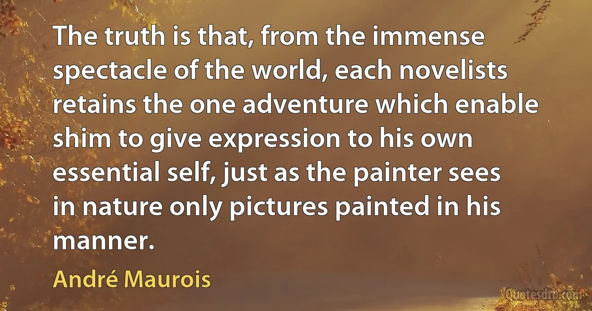 The truth is that, from the immense spectacle of the world, each novelists retains the one adventure which enable shim to give expression to his own essential self, just as the painter sees in nature only pictures painted in his manner. (André Maurois)