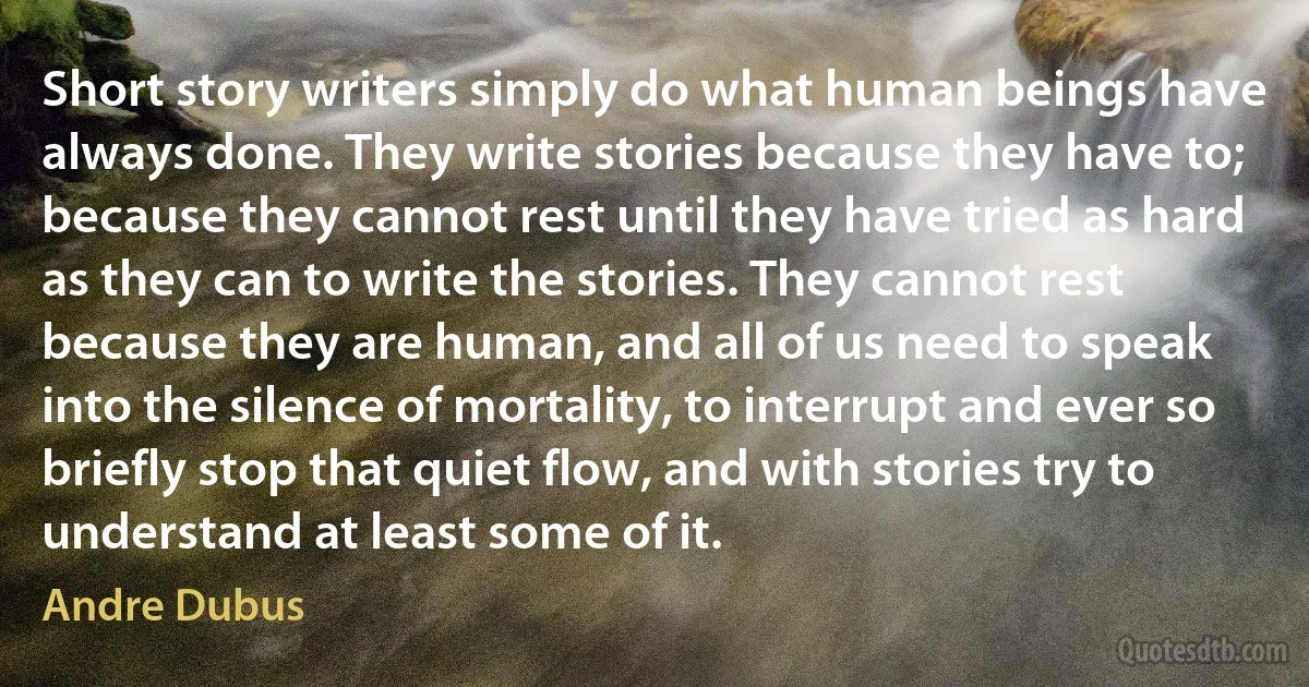 Short story writers simply do what human beings have always done. They write stories because they have to; because they cannot rest until they have tried as hard as they can to write the stories. They cannot rest because they are human, and all of us need to speak into the silence of mortality, to interrupt and ever so briefly stop that quiet flow, and with stories try to understand at least some of it. (Andre Dubus)