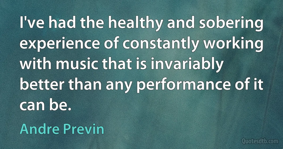 I've had the healthy and sobering experience of constantly working with music that is invariably better than any performance of it can be. (Andre Previn)