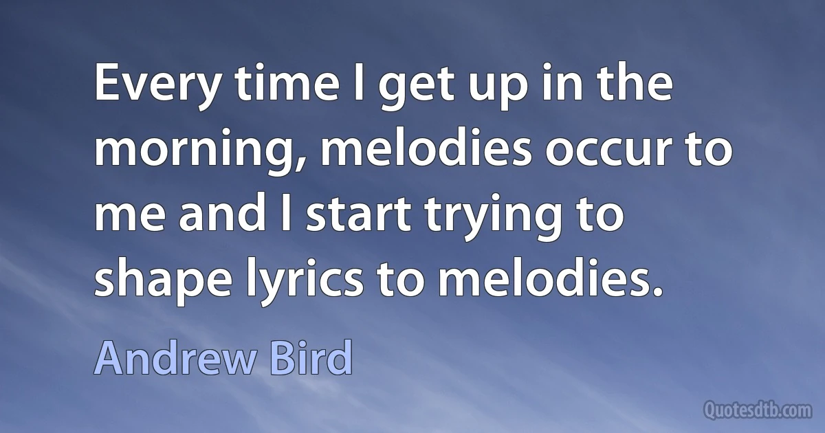 Every time I get up in the morning, melodies occur to me and I start trying to shape lyrics to melodies. (Andrew Bird)