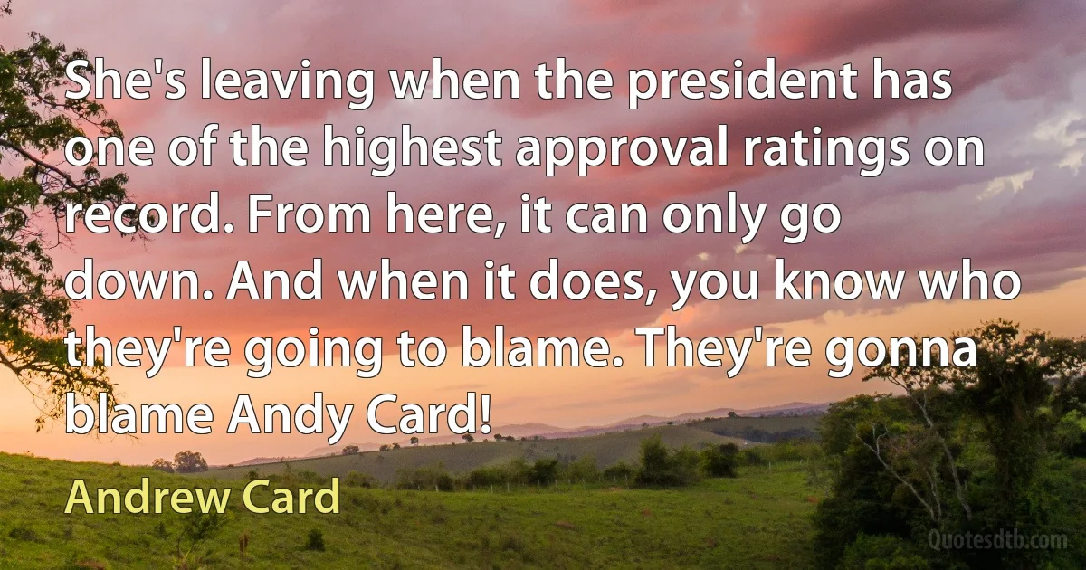 She's leaving when the president has one of the highest approval ratings on record. From here, it can only go down. And when it does, you know who they're going to blame. They're gonna blame Andy Card! (Andrew Card)