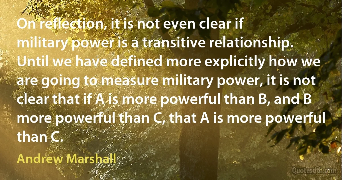 On reflection, it is not even clear if military power is a transitive relationship. Until we have defined more explicitly how we are going to measure military power, it is not clear that if A is more powerful than B, and B more powerful than C, that A is more powerful than C. (Andrew Marshall)