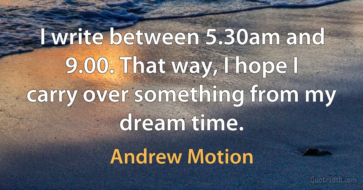 I write between 5.30am and 9.00. That way, I hope I carry over something from my dream time. (Andrew Motion)