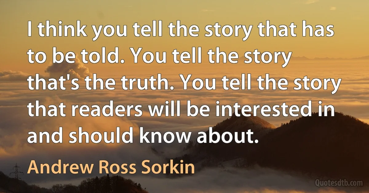 I think you tell the story that has to be told. You tell the story that's the truth. You tell the story that readers will be interested in and should know about. (Andrew Ross Sorkin)