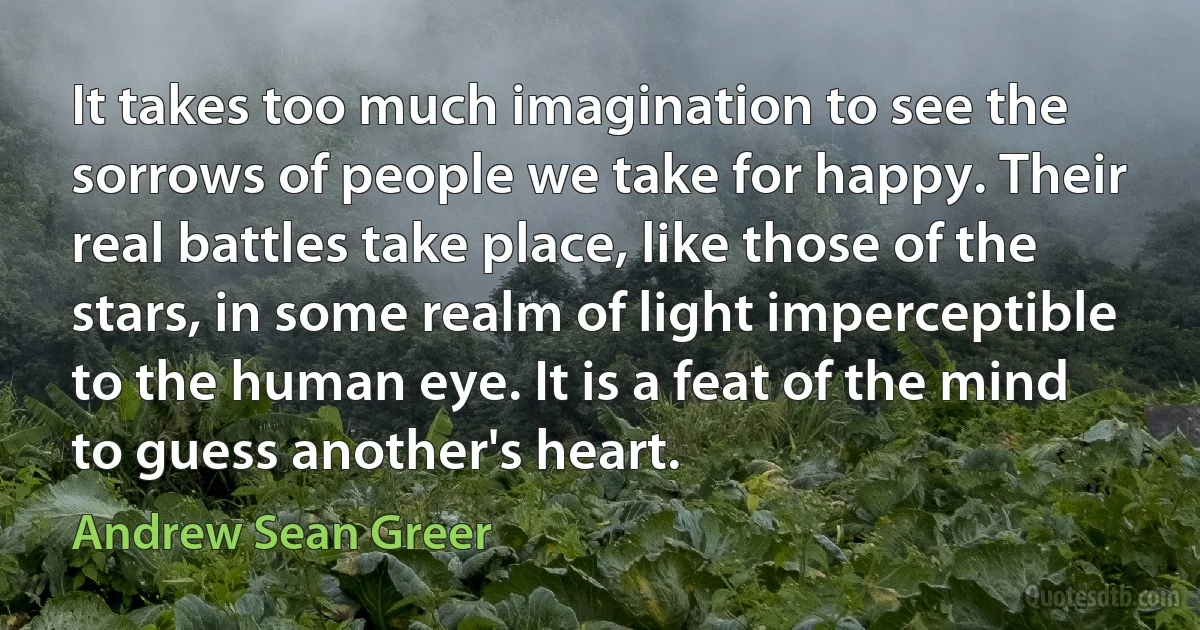 It takes too much imagination to see the sorrows of people we take for happy. Their real battles take place, like those of the stars, in some realm of light imperceptible to the human eye. It is a feat of the mind to guess another's heart. (Andrew Sean Greer)