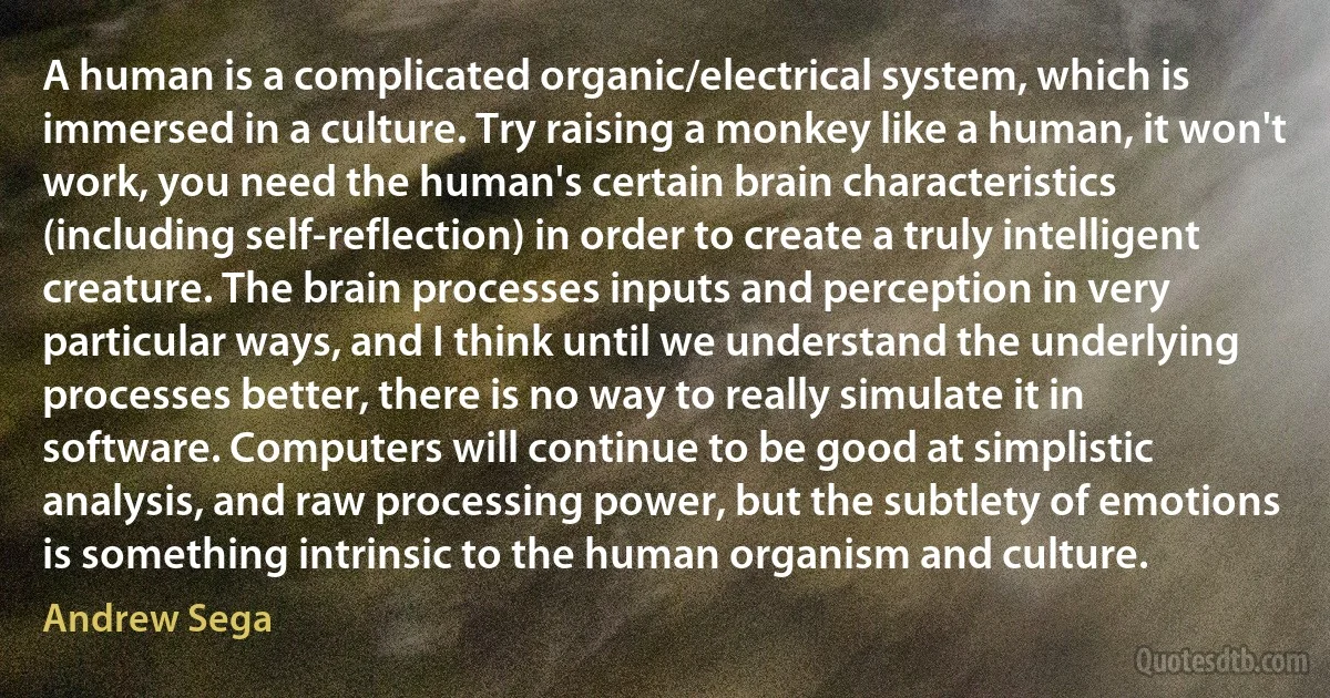 A human is a complicated organic/electrical system, which is immersed in a culture. Try raising a monkey like a human, it won't work, you need the human's certain brain characteristics (including self-reflection) in order to create a truly intelligent creature. The brain processes inputs and perception in very particular ways, and I think until we understand the underlying processes better, there is no way to really simulate it in software. Computers will continue to be good at simplistic analysis, and raw processing power, but the subtlety of emotions is something intrinsic to the human organism and culture. (Andrew Sega)