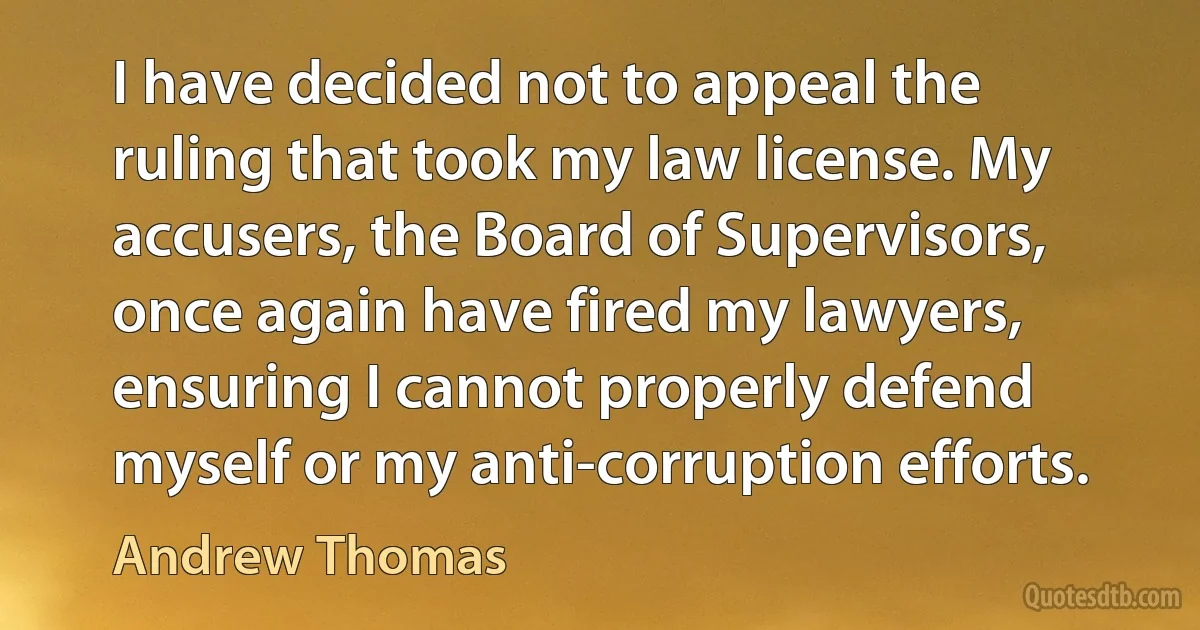 I have decided not to appeal the ruling that took my law license. My accusers, the Board of Supervisors, once again have fired my lawyers, ensuring I cannot properly defend myself or my anti-corruption efforts. (Andrew Thomas)