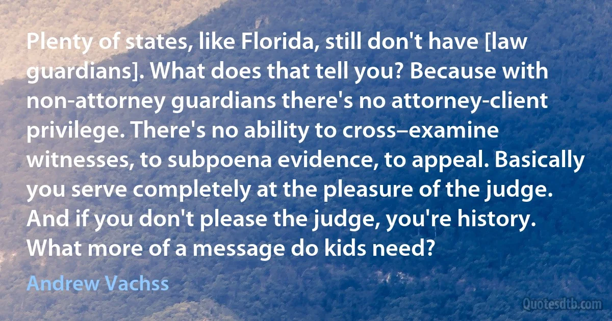 Plenty of states, like Florida, still don't have [law guardians]. What does that tell you? Because with non-attorney guardians there's no attorney-client privilege. There's no ability to cross–examine witnesses, to subpoena evidence, to appeal. Basically you serve completely at the pleasure of the judge. And if you don't please the judge, you're history. What more of a message do kids need? (Andrew Vachss)