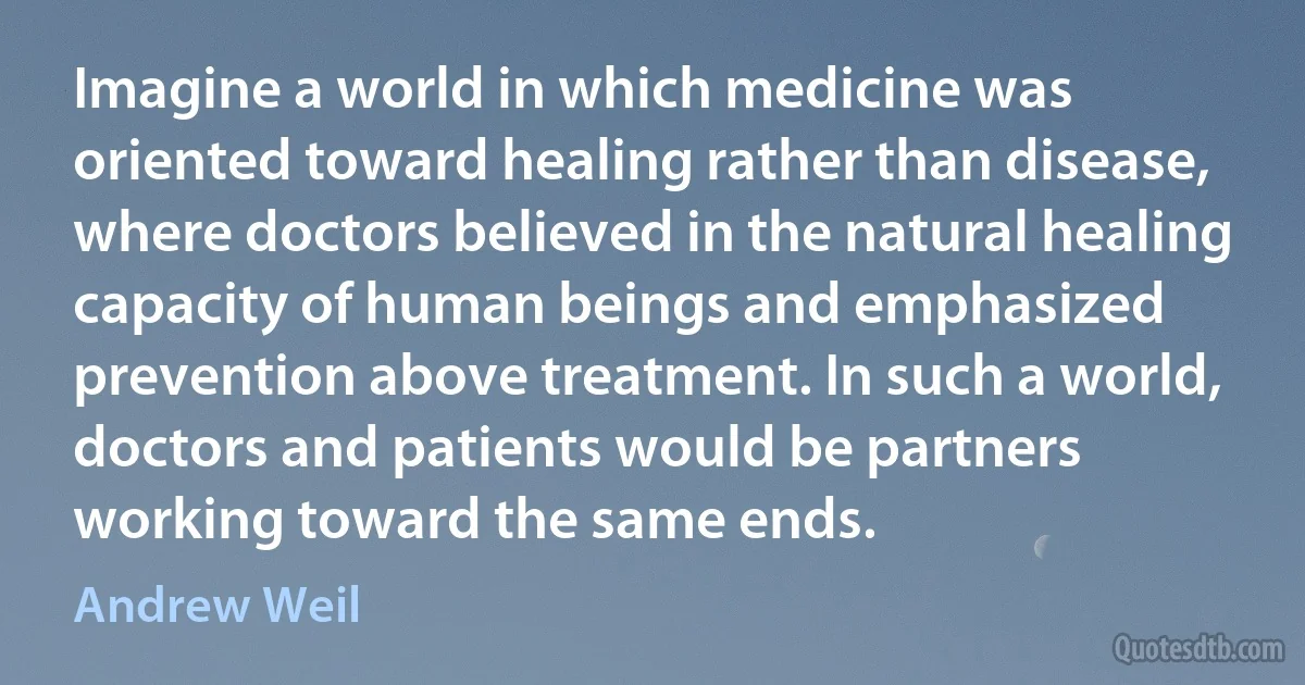 Imagine a world in which medicine was oriented toward healing rather than disease, where doctors believed in the natural healing capacity of human beings and emphasized prevention above treatment. In such a world, doctors and patients would be partners working toward the same ends. (Andrew Weil)