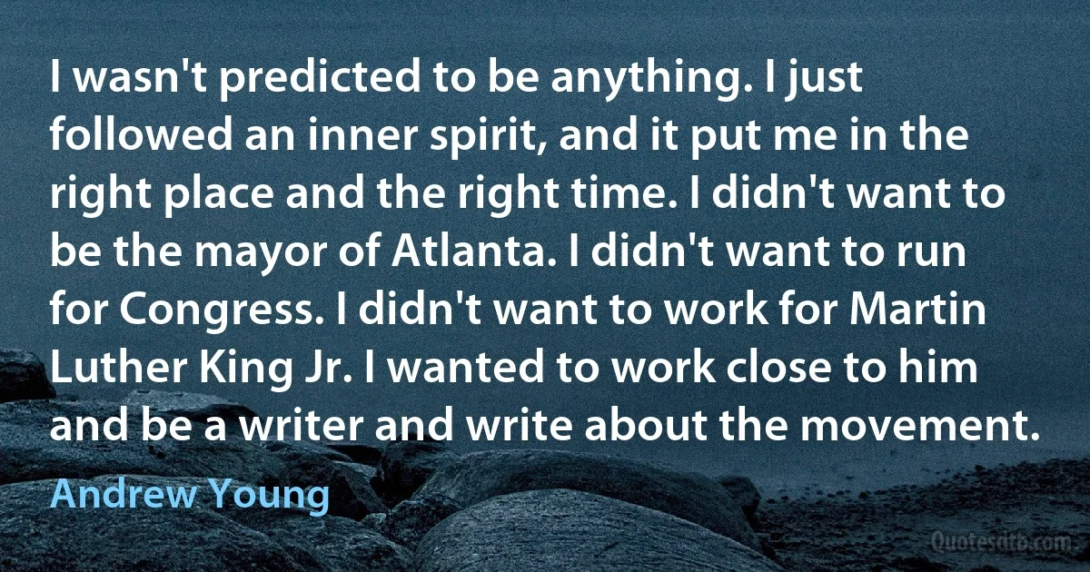 I wasn't predicted to be anything. I just followed an inner spirit, and it put me in the right place and the right time. I didn't want to be the mayor of Atlanta. I didn't want to run for Congress. I didn't want to work for Martin Luther King Jr. I wanted to work close to him and be a writer and write about the movement. (Andrew Young)