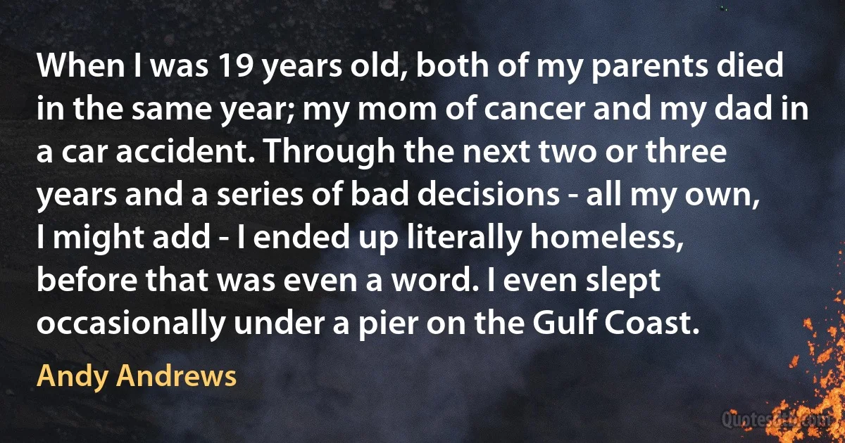 When I was 19 years old, both of my parents died in the same year; my mom of cancer and my dad in a car accident. Through the next two or three years and a series of bad decisions - all my own, I might add - I ended up literally homeless, before that was even a word. I even slept occasionally under a pier on the Gulf Coast. (Andy Andrews)