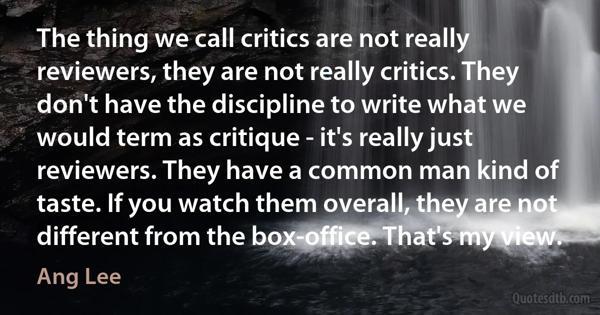 The thing we call critics are not really reviewers, they are not really critics. They don't have the discipline to write what we would term as critique - it's really just reviewers. They have a common man kind of taste. If you watch them overall, they are not different from the box-office. That's my view. (Ang Lee)