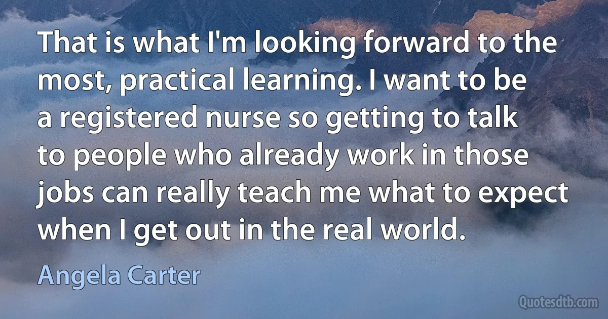 That is what I'm looking forward to the most, practical learning. I want to be a registered nurse so getting to talk to people who already work in those jobs can really teach me what to expect when I get out in the real world. (Angela Carter)