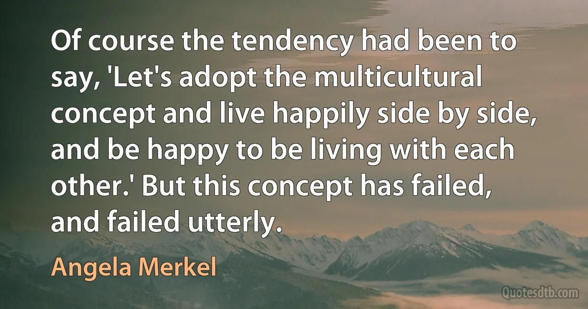 Of course the tendency had been to say, 'Let's adopt the multicultural concept and live happily side by side, and be happy to be living with each other.' But this concept has failed, and failed utterly. (Angela Merkel)