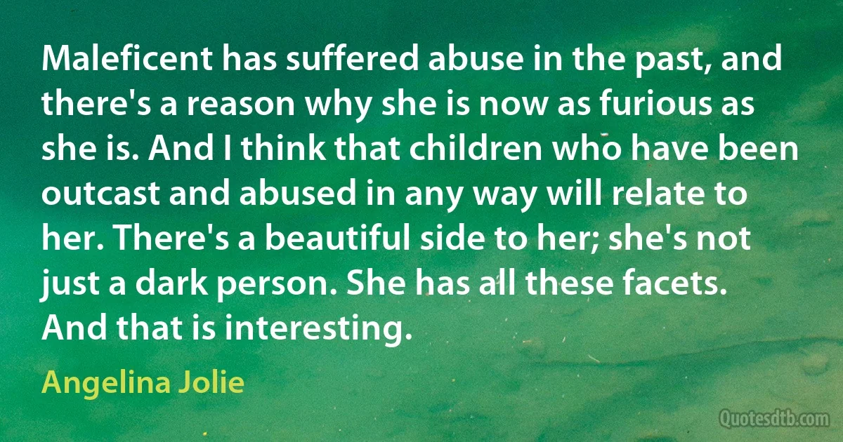 Maleficent has suffered abuse in the past, and there's a reason why she is now as furious as she is. And I think that children who have been outcast and abused in any way will relate to her. There's a beautiful side to her; she's not just a dark person. She has all these facets. And that is interesting. (Angelina Jolie)