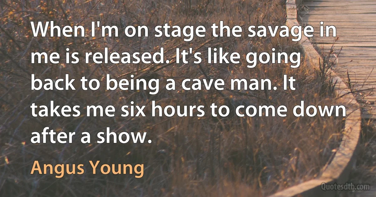 When I'm on stage the savage in me is released. It's like going back to being a cave man. It takes me six hours to come down after a show. (Angus Young)