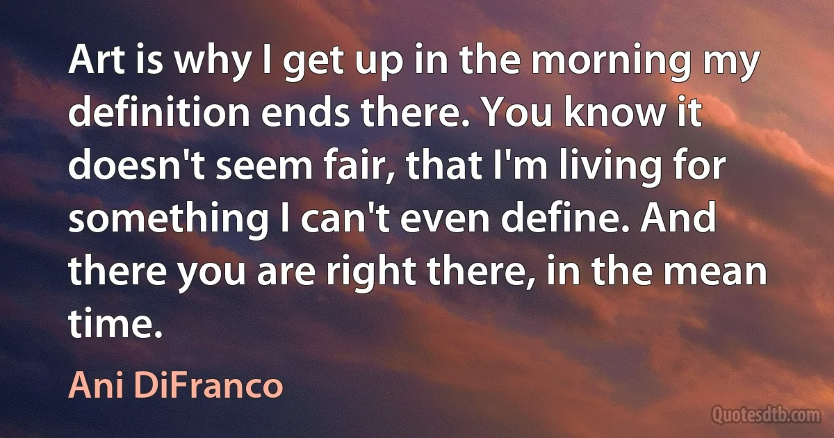 Art is why I get up in the morning my definition ends there. You know it doesn't seem fair, that I'm living for something I can't even define. And there you are right there, in the mean time. (Ani DiFranco)