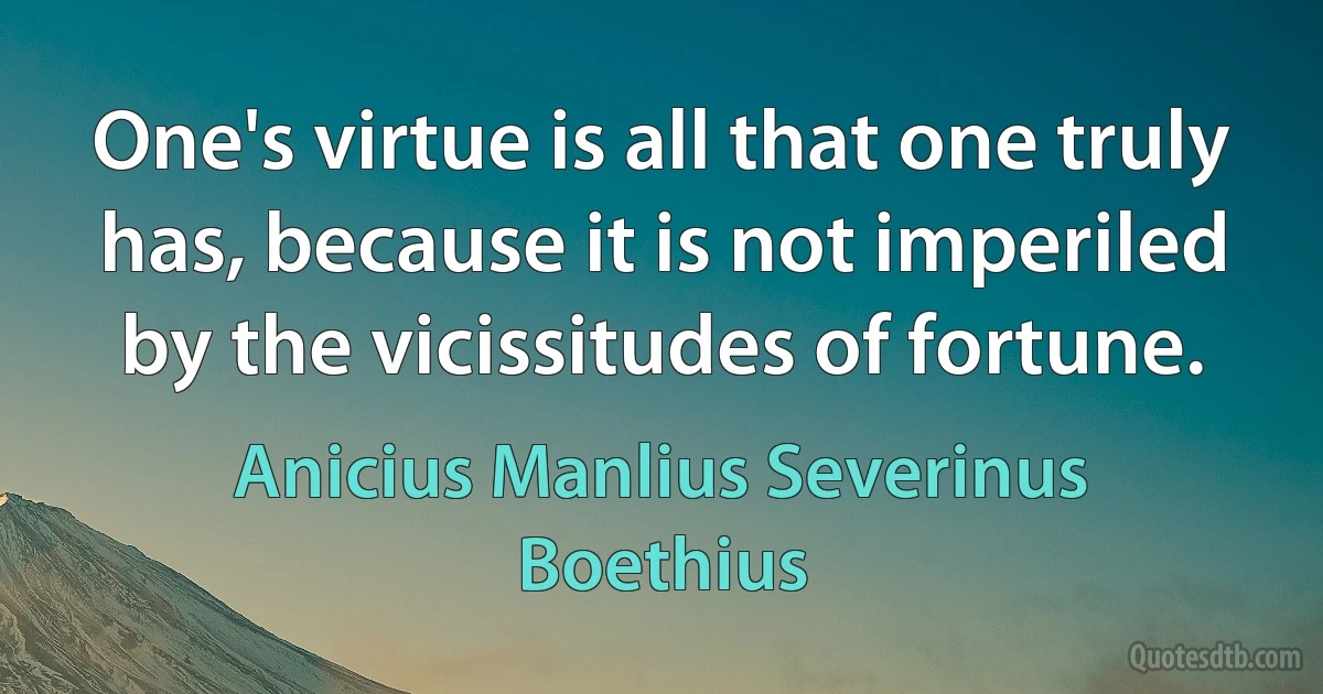 One's virtue is all that one truly has, because it is not imperiled by the vicissitudes of fortune. (Anicius Manlius Severinus Boethius)