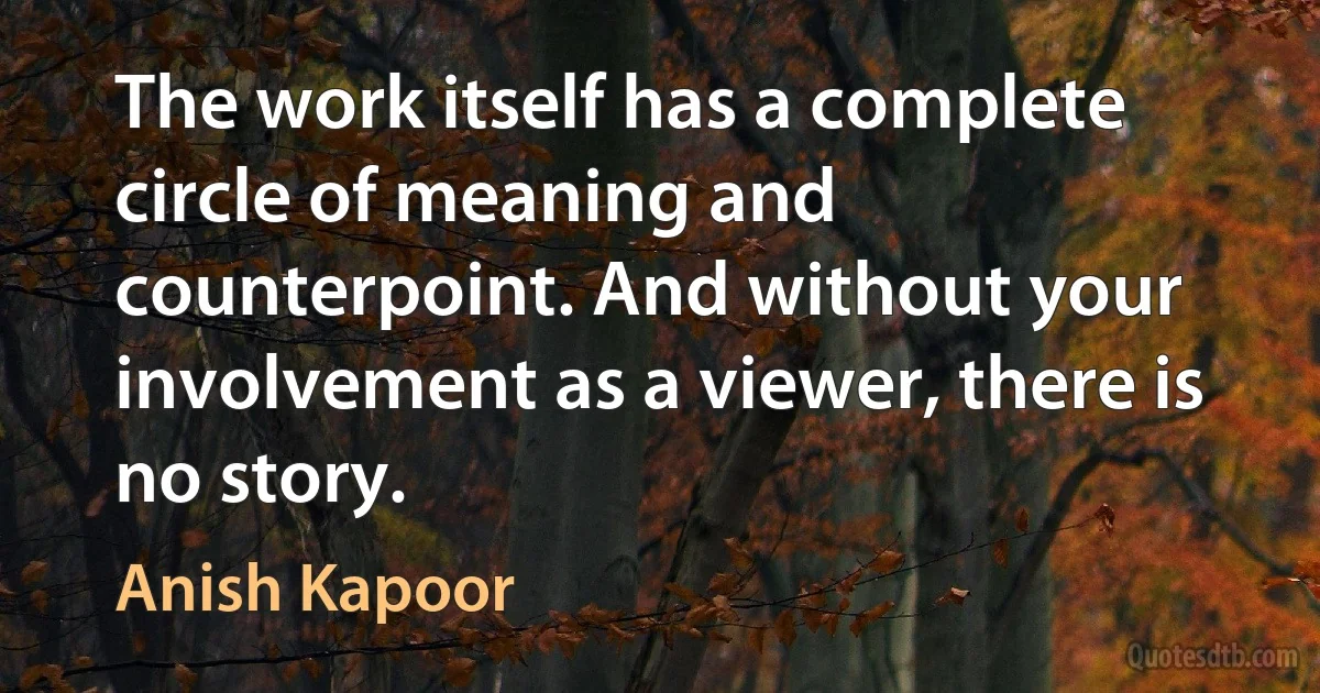 The work itself has a complete circle of meaning and counterpoint. And without your involvement as a viewer, there is no story. (Anish Kapoor)