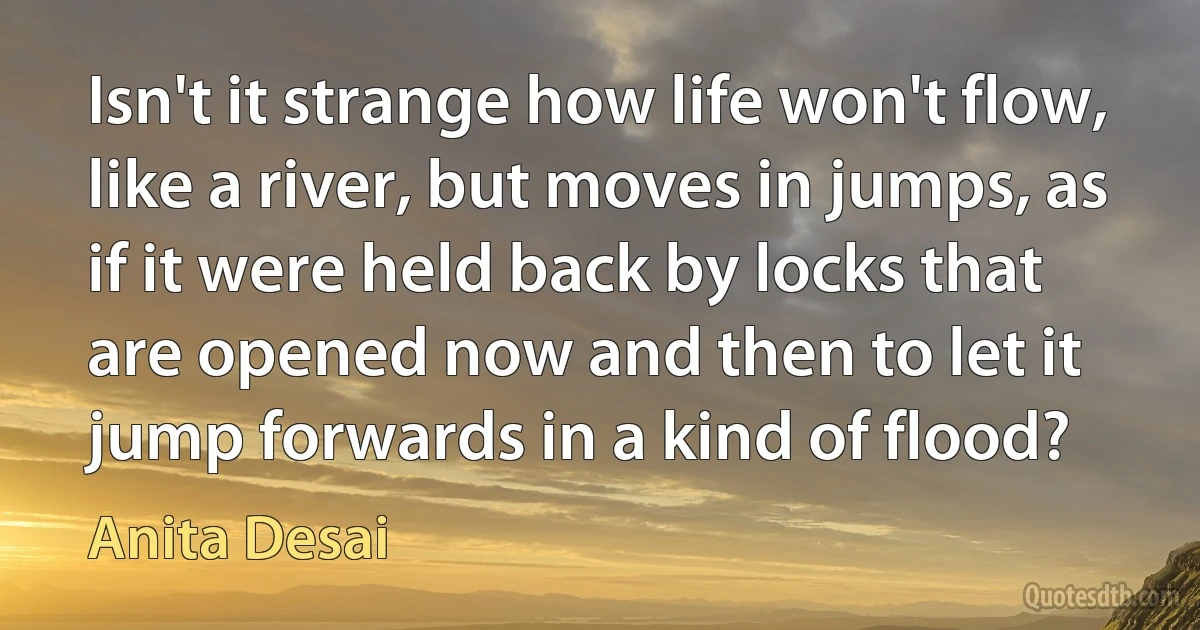 Isn't it strange how life won't flow, like a river, but moves in jumps, as if it were held back by locks that are opened now and then to let it jump forwards in a kind of flood? (Anita Desai)