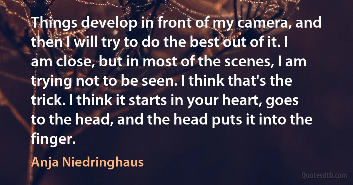 Things develop in front of my camera, and then I will try to do the best out of it. I am close, but in most of the scenes, I am trying not to be seen. I think that's the trick. I think it starts in your heart, goes to the head, and the head puts it into the finger. (Anja Niedringhaus)