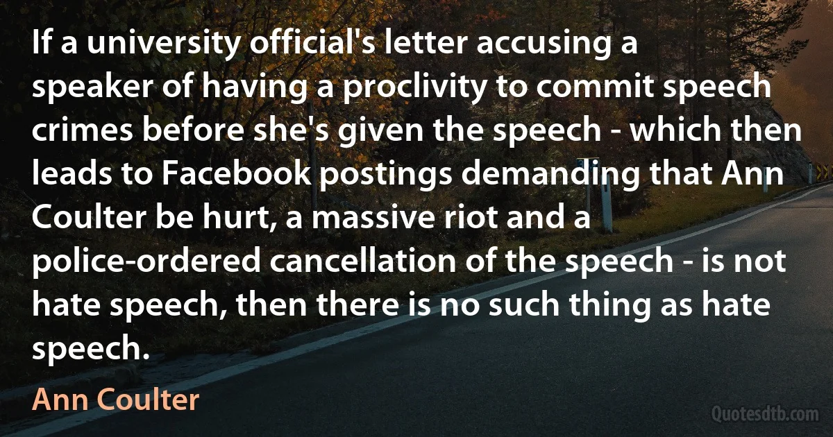 If a university official's letter accusing a speaker of having a proclivity to commit speech crimes before she's given the speech - which then leads to Facebook postings demanding that Ann Coulter be hurt, a massive riot and a police-ordered cancellation of the speech - is not hate speech, then there is no such thing as hate speech. (Ann Coulter)