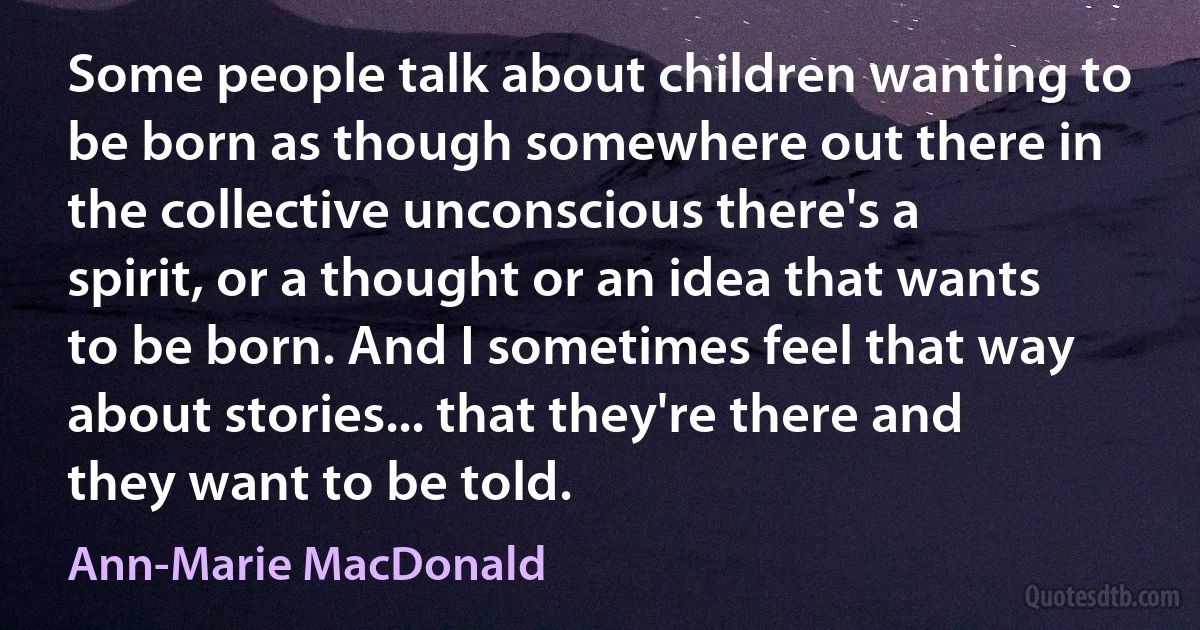 Some people talk about children wanting to be born as though somewhere out there in the collective unconscious there's a spirit, or a thought or an idea that wants to be born. And I sometimes feel that way about stories... that they're there and they want to be told. (Ann-Marie MacDonald)