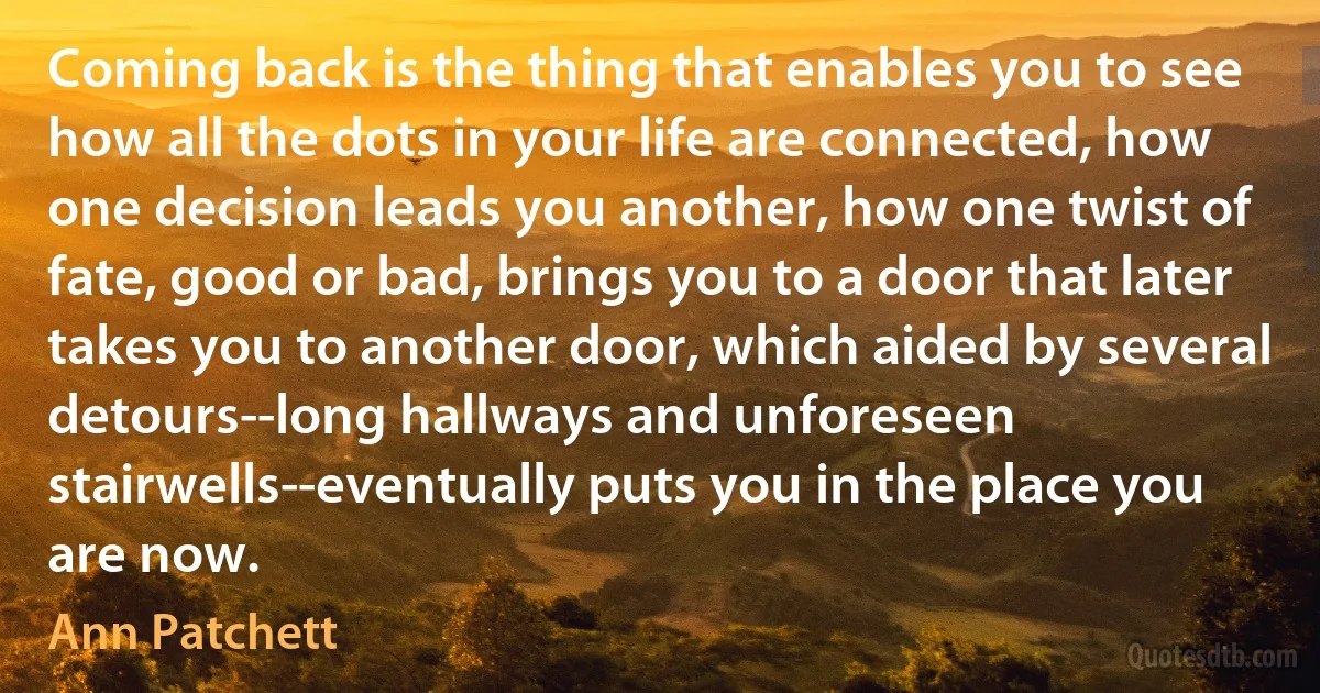 Coming back is the thing that enables you to see how all the dots in your life are connected, how one decision leads you another, how one twist of fate, good or bad, brings you to a door that later takes you to another door, which aided by several detours--long hallways and unforeseen stairwells--eventually puts you in the place you are now. (Ann Patchett)