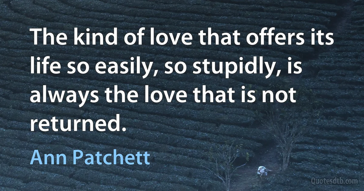 The kind of love that offers its life so easily, so stupidly, is always the love that is not returned. (Ann Patchett)