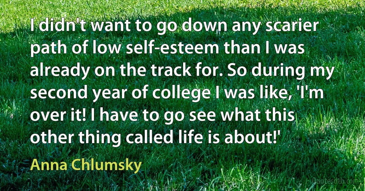 I didn't want to go down any scarier path of low self-esteem than I was already on the track for. So during my second year of college I was like, 'I'm over it! I have to go see what this other thing called life is about!' (Anna Chlumsky)