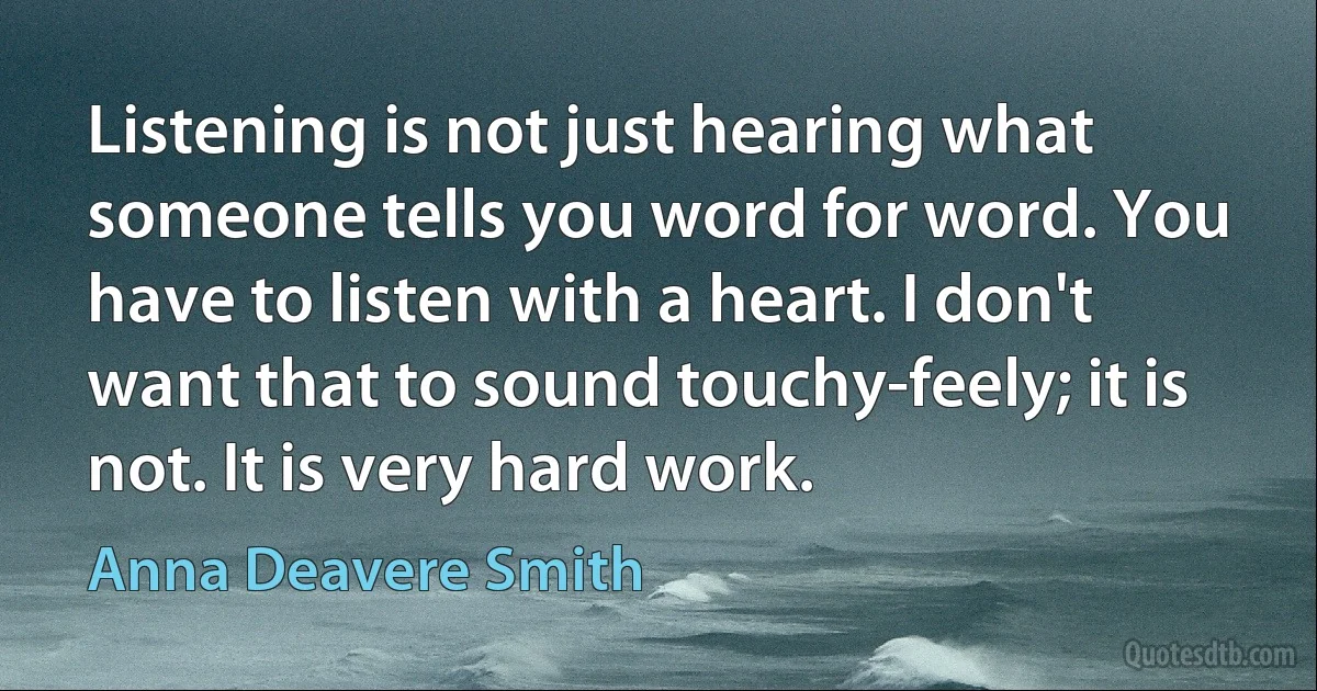 Listening is not just hearing what someone tells you word for word. You have to listen with a heart. I don't want that to sound touchy-feely; it is not. It is very hard work. (Anna Deavere Smith)