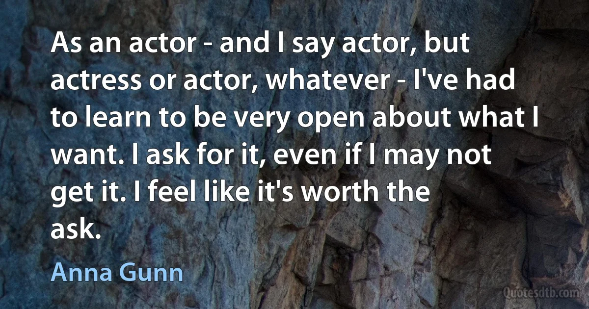 As an actor - and I say actor, but actress or actor, whatever - I've had to learn to be very open about what I want. I ask for it, even if I may not get it. I feel like it's worth the ask. (Anna Gunn)