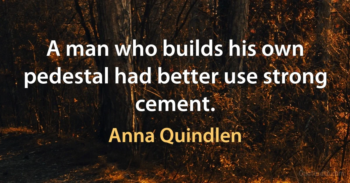 A man who builds his own pedestal had better use strong cement. (Anna Quindlen)