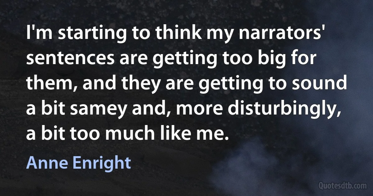 I'm starting to think my narrators' sentences are getting too big for them, and they are getting to sound a bit samey and, more disturbingly, a bit too much like me. (Anne Enright)