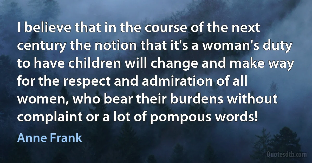 I believe that in the course of the next century the notion that it's a woman's duty to have children will change and make way for the respect and admiration of all women, who bear their burdens without complaint or a lot of pompous words! (Anne Frank)