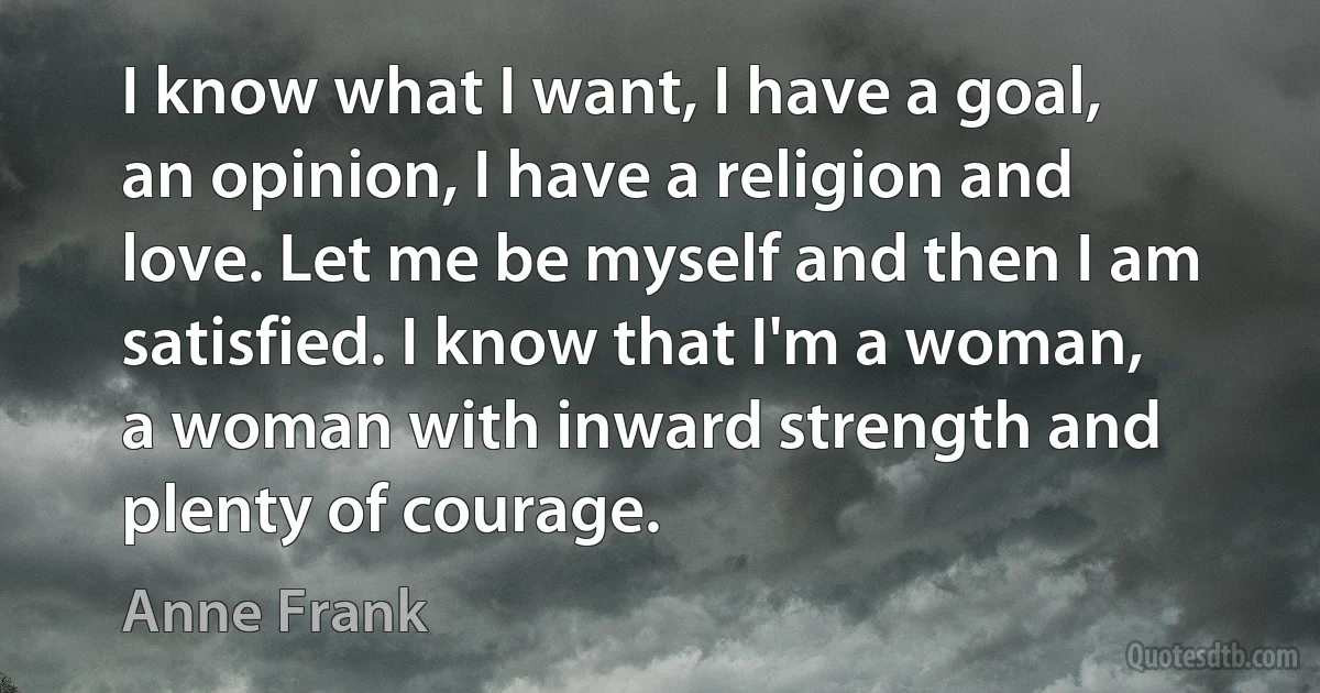 I know what I want, I have a goal, an opinion, I have a religion and love. Let me be myself and then I am satisfied. I know that I'm a woman, a woman with inward strength and plenty of courage. (Anne Frank)