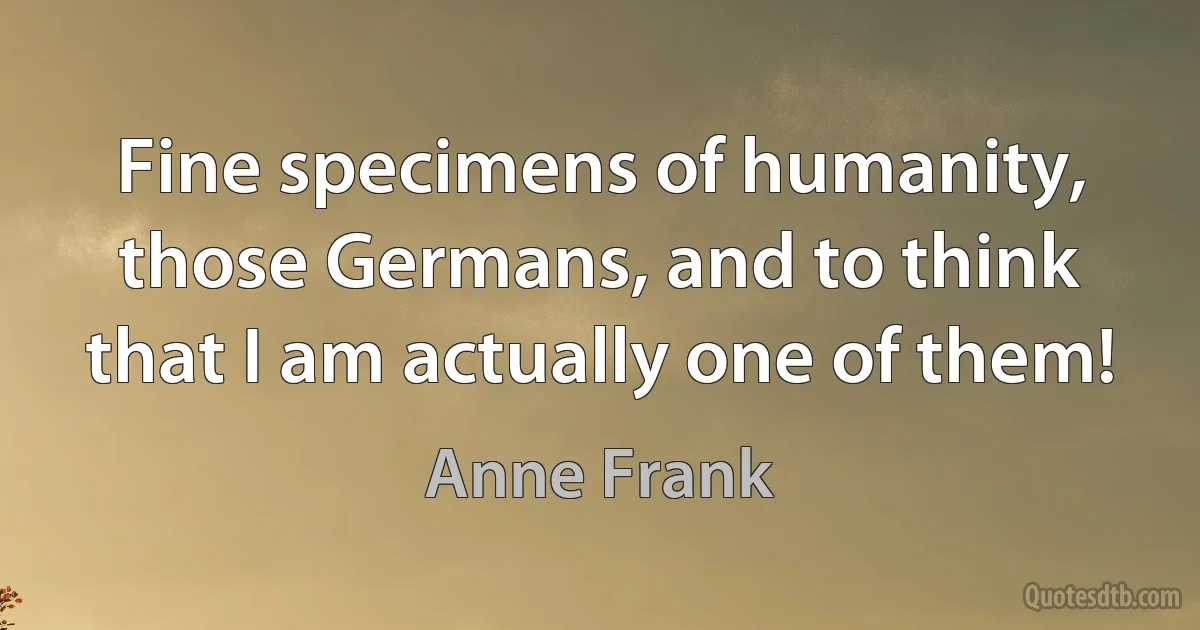 Fine specimens of humanity, those Germans, and to think that I am actually one of them! (Anne Frank)