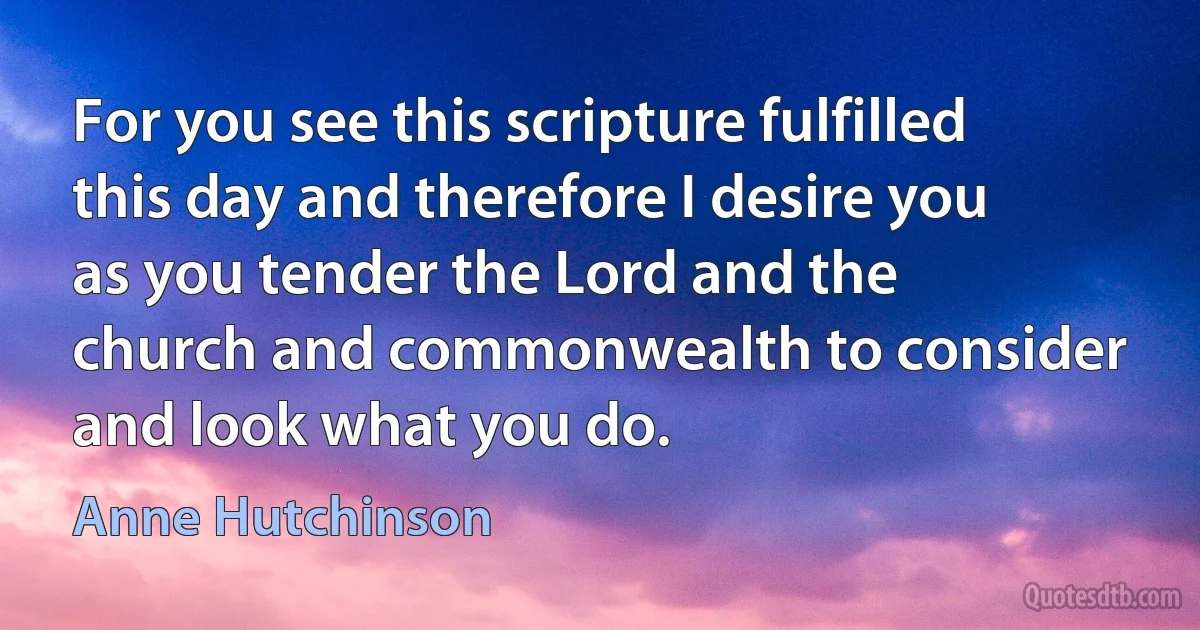 For you see this scripture fulfilled this day and therefore I desire you as you tender the Lord and the church and commonwealth to consider and look what you do. (Anne Hutchinson)