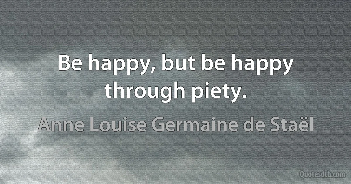 Be happy, but be happy through piety. (Anne Louise Germaine de Staël)