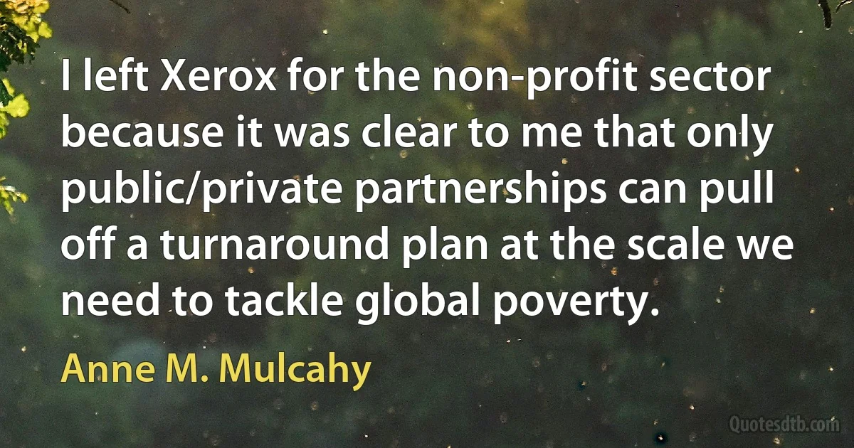 I left Xerox for the non-profit sector because it was clear to me that only public/private partnerships can pull off a turnaround plan at the scale we need to tackle global poverty. (Anne M. Mulcahy)