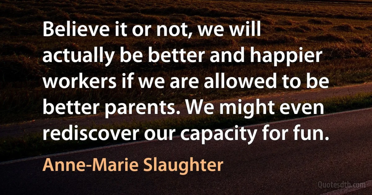 Believe it or not, we will actually be better and happier workers if we are allowed to be better parents. We might even rediscover our capacity for fun. (Anne-Marie Slaughter)