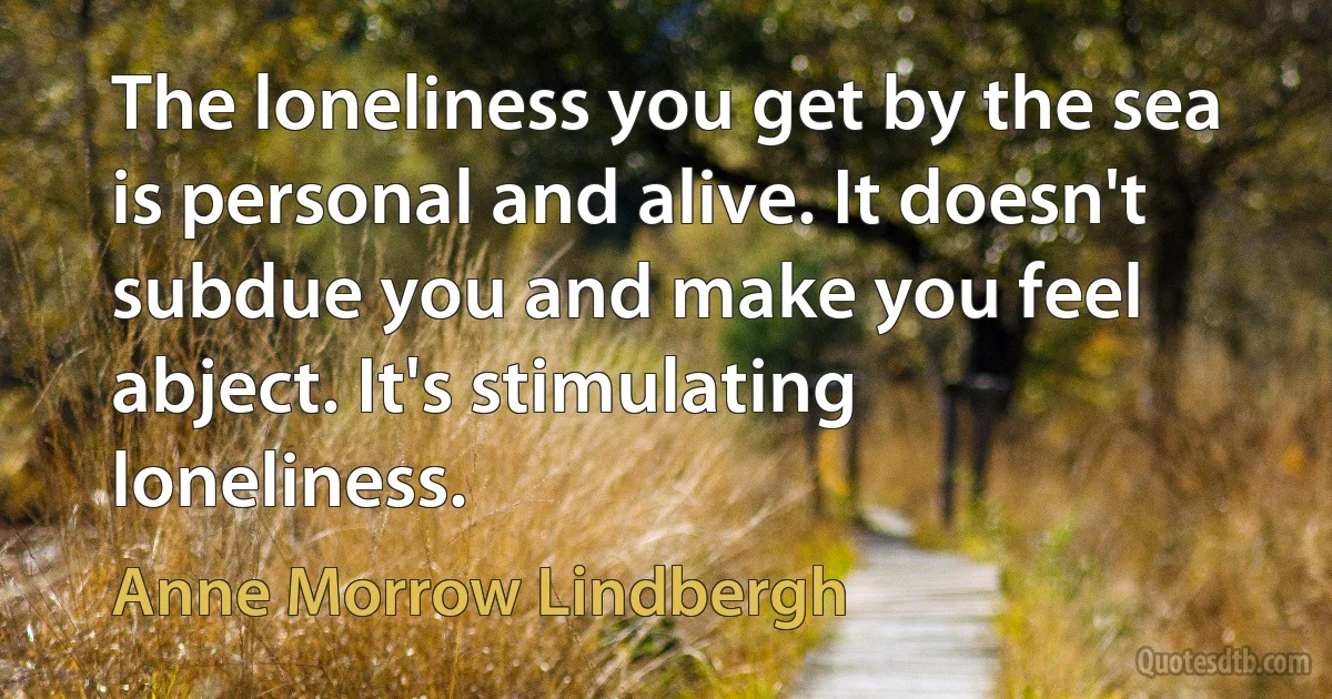 The loneliness you get by the sea is personal and alive. It doesn't subdue you and make you feel abject. It's stimulating loneliness. (Anne Morrow Lindbergh)