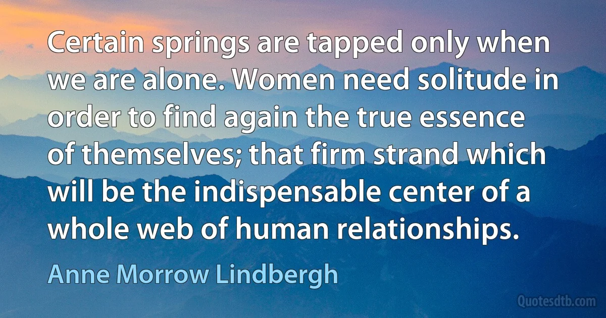 Certain springs are tapped only when we are alone. Women need solitude in order to find again the true essence of themselves; that firm strand which will be the indispensable center of a whole web of human relationships. (Anne Morrow Lindbergh)