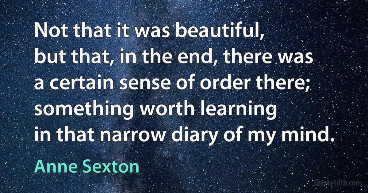 Not that it was beautiful,
but that, in the end, there was
a certain sense of order there;
something worth learning
in that narrow diary of my mind. (Anne Sexton)