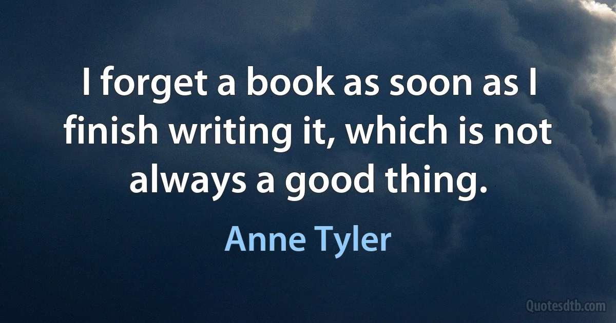 I forget a book as soon as I finish writing it, which is not always a good thing. (Anne Tyler)