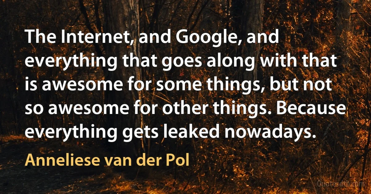 The Internet, and Google, and everything that goes along with that is awesome for some things, but not so awesome for other things. Because everything gets leaked nowadays. (Anneliese van der Pol)