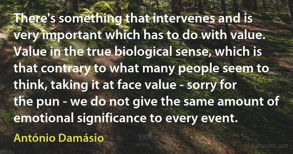 There's something that intervenes and is very important which has to do with value. Value in the true biological sense, which is that contrary to what many people seem to think, taking it at face value - sorry for the pun - we do not give the same amount of emotional significance to every event. (António Damásio)