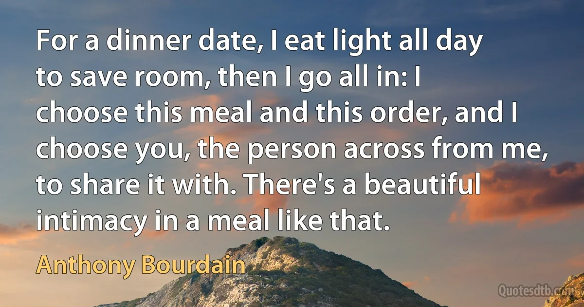 For a dinner date, I eat light all day to save room, then I go all in: I choose this meal and this order, and I choose you, the person across from me, to share it with. There's a beautiful intimacy in a meal like that. (Anthony Bourdain)